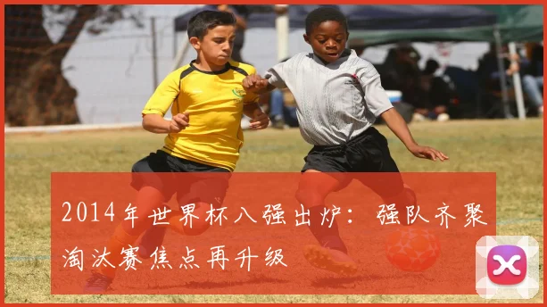 2014年世界杯八强出炉：强队齐聚淘汰赛焦点再升级