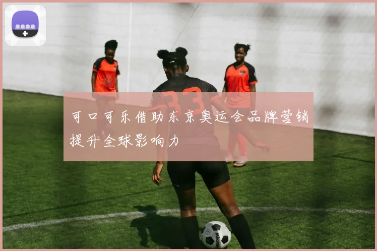 可口可乐借助东京奥运会品牌营销提升全球影响力