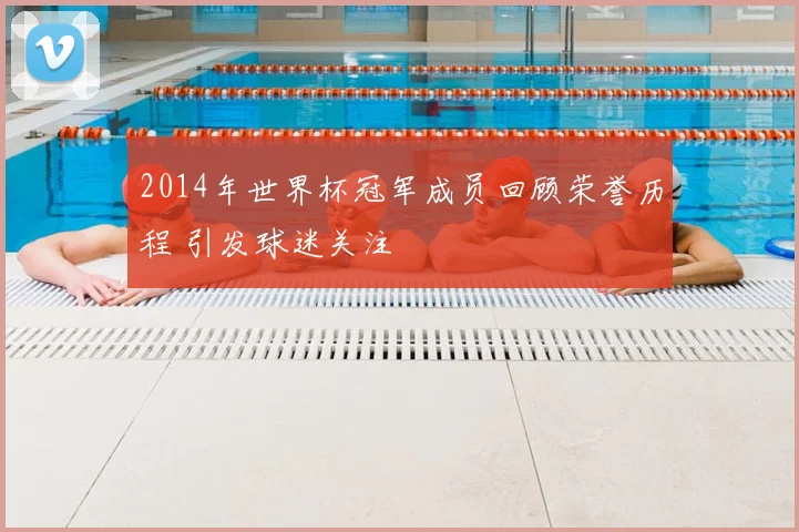 2014年世界杯冠军成员回顾荣誉历程 引发球迷关注