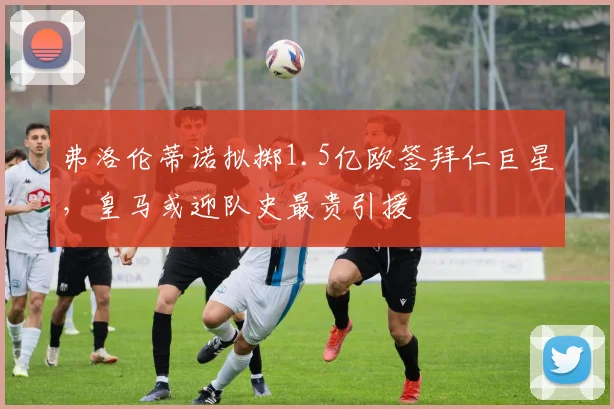 弗洛伦蒂诺拟掷1.5亿欧签拜仁巨星,皇马或迎队史最贵引援