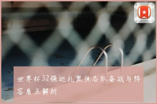 世界杯32强巡礼聚焦各队备战与阵容看点解析